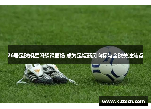 26号足球明星闪耀绿茵场 成为足坛新风向标与全球关注焦点