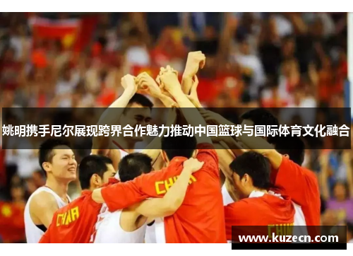 姚明携手尼尔展现跨界合作魅力推动中国篮球与国际体育文化融合