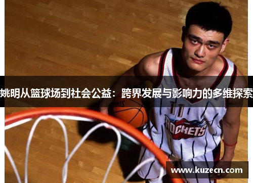 姚明从篮球场到社会公益：跨界发展与影响力的多维探索