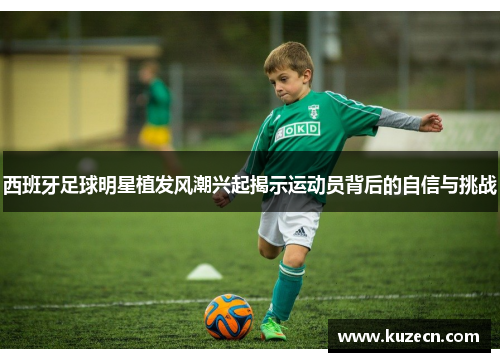 西班牙足球明星植发风潮兴起揭示运动员背后的自信与挑战