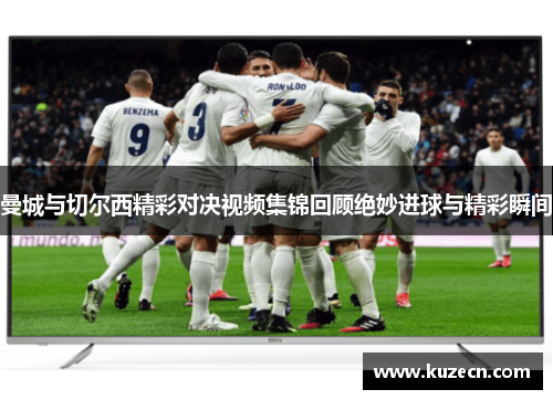 曼城与切尔西精彩对决视频集锦回顾绝妙进球与精彩瞬间